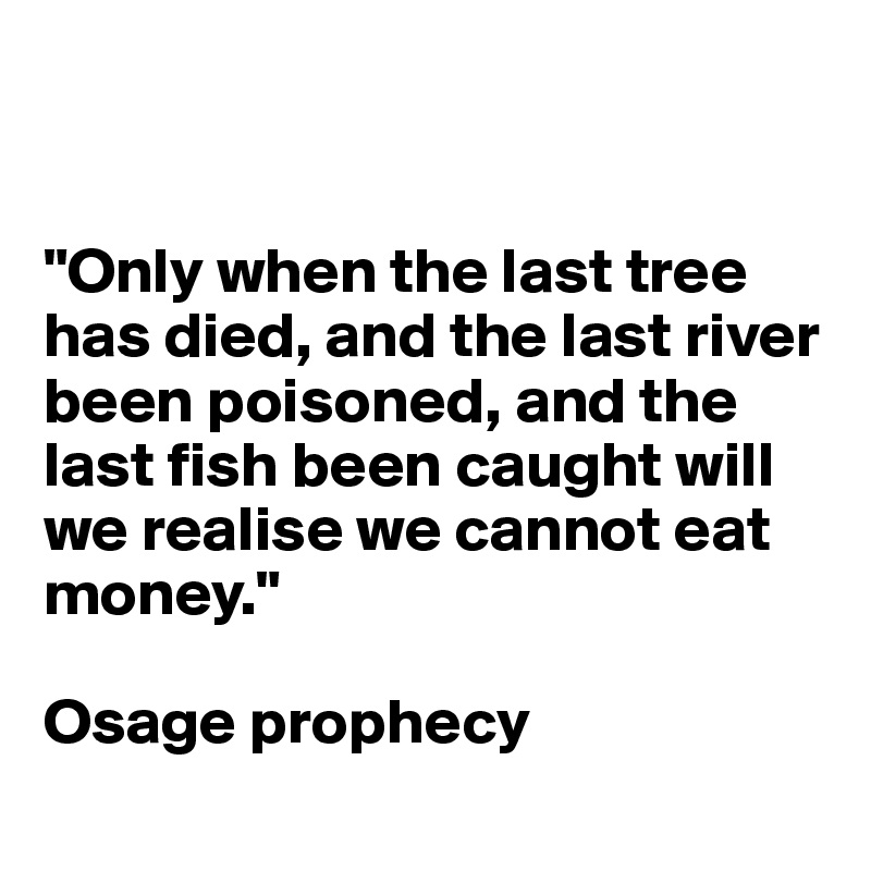 


"Only when the last tree has died, and the last river been poisoned, and the last fish been caught will we realise we cannot eat money."

Osage prophecy
