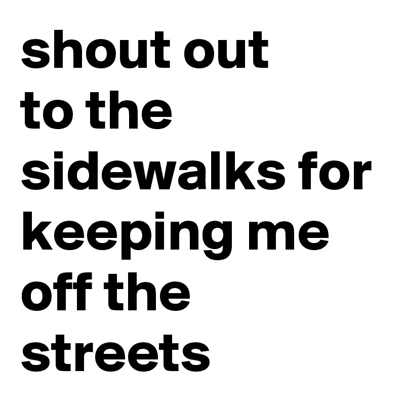 shout out 
to the sidewalks for keeping me off the streets