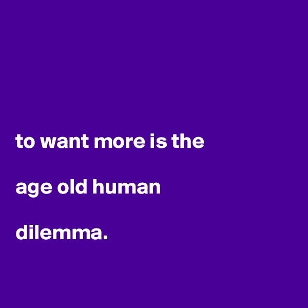




to want more is the 

age old human

dilemma.

