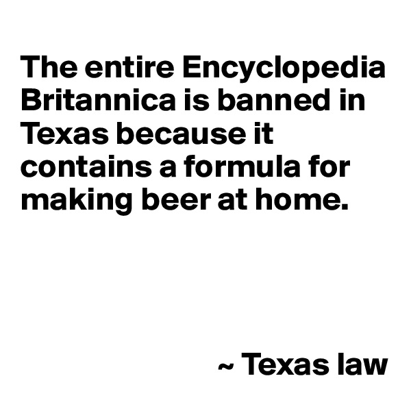 
The entire Encyclopedia Britannica is banned in Texas because it contains a formula for making beer at home.




                              ~ Texas law