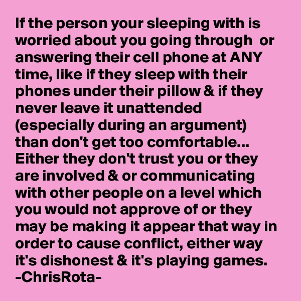 If the person your sleeping with is worried about you going through  or answering their cell phone at ANY time, like if they sleep with their phones under their pillow & if they never leave it unattended (especially during an argument) than don't get too comfortable...
Either they don't trust you or they are involved & or communicating with other people on a level which you would not approve of or they may be making it appear that way in order to cause conflict, either way it's dishonest & it's playing games.      
-ChrisRota-