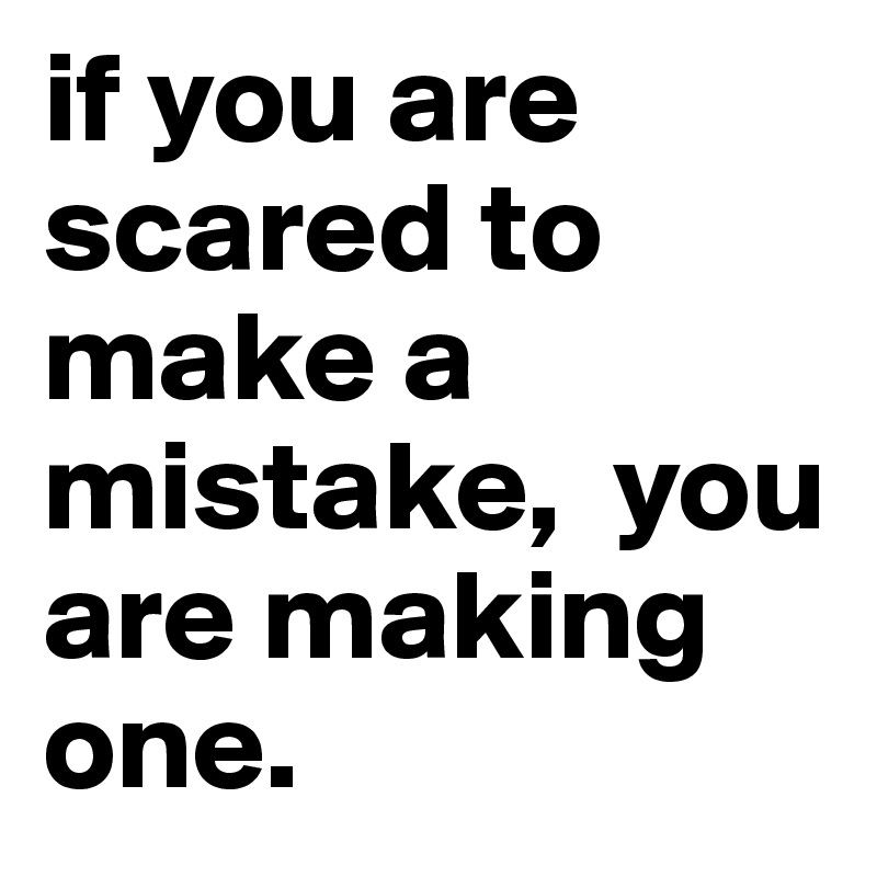 if you are scared to make a mistake,  you are making one.