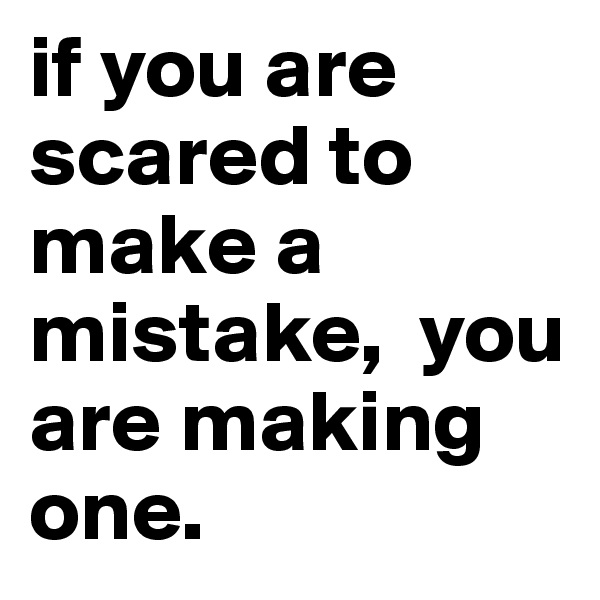 if you are scared to make a mistake,  you are making one.