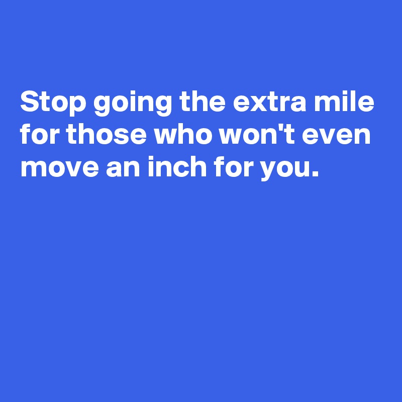 

Stop going the extra mile for those who won't even move an inch for you.




