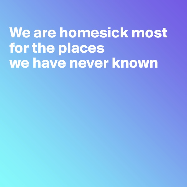 
We are homesick most for the places
we have never known






