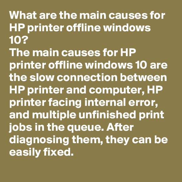 What are the main causes for HP printer offline windows 10? 
The main causes for HP printer offline windows 10 are the slow connection between HP printer and computer, HP printer facing internal error, and multiple unfinished print jobs in the queue. After diagnosing them, they can be easily fixed. 
