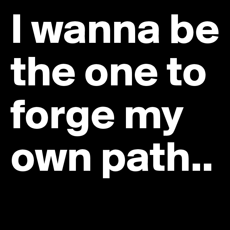 I wanna be the one to forge my own path..