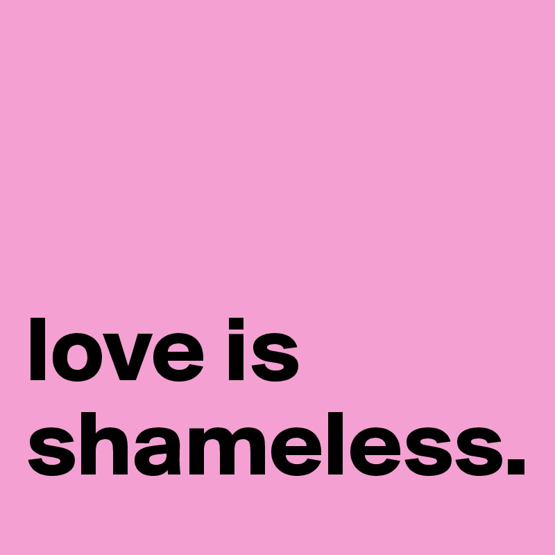 


love is 
shameless. 