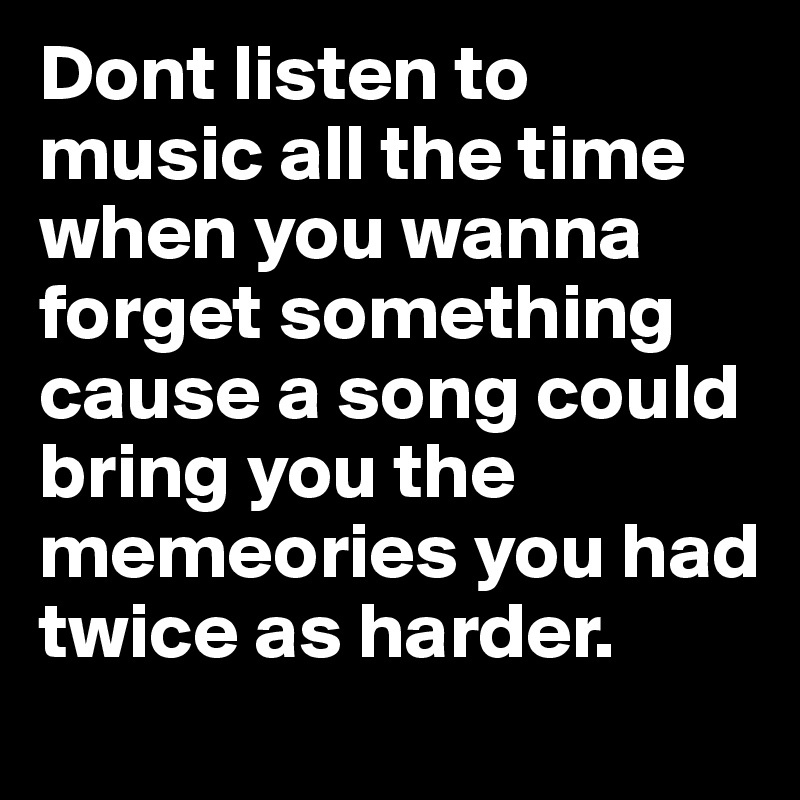 Dont listen to music all the time when you wanna forget something cause a song could bring you the memeories you had twice as harder. 