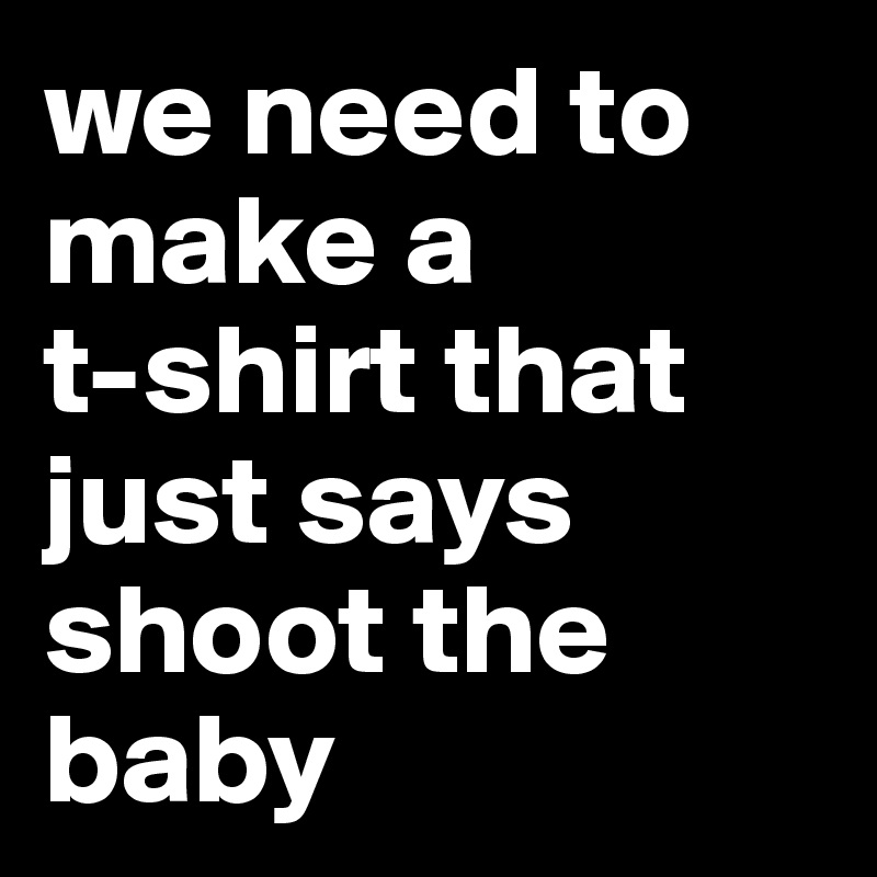 we need to make a 
t-shirt that just says shoot the baby