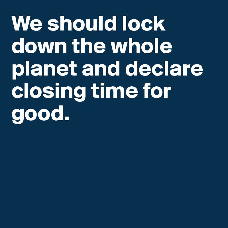 We should lock down the whole planet and declare closing time for good. 
 


