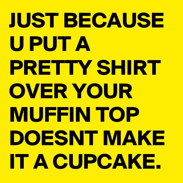 JUST BECAUSE U PUT A PRETTY SHIRT OVER YOUR MUFFIN TOP DOESNT MAKE IT A CUPCAKE.