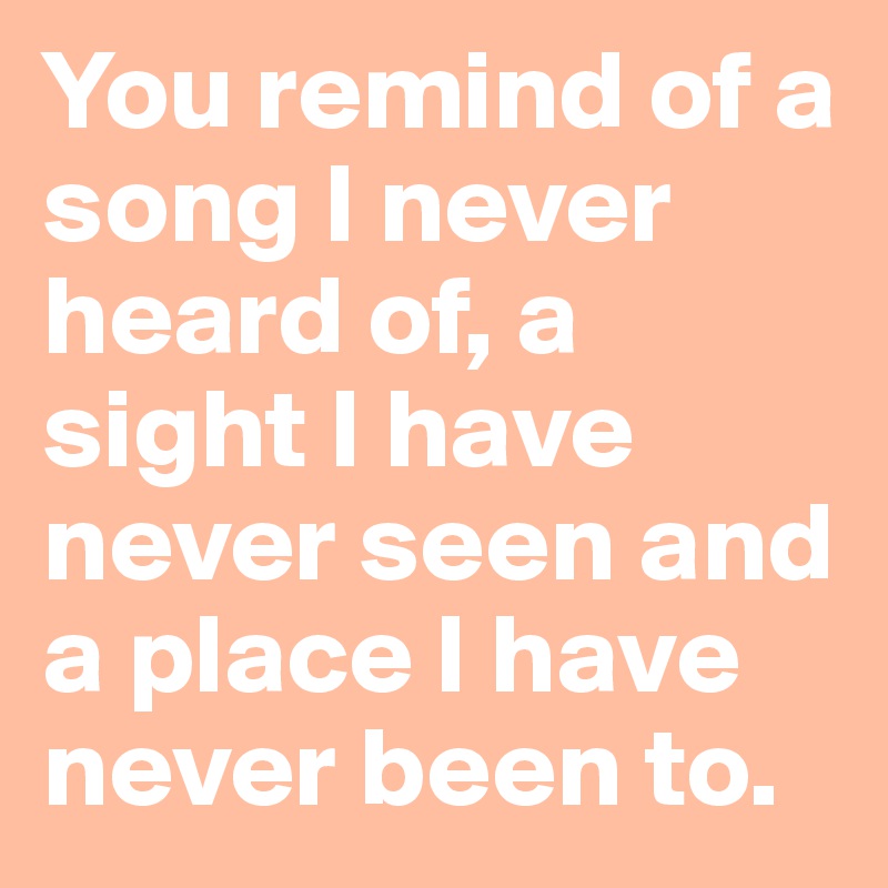 You remind of a song I never heard of, a sight I have never seen and a place I have never been to.