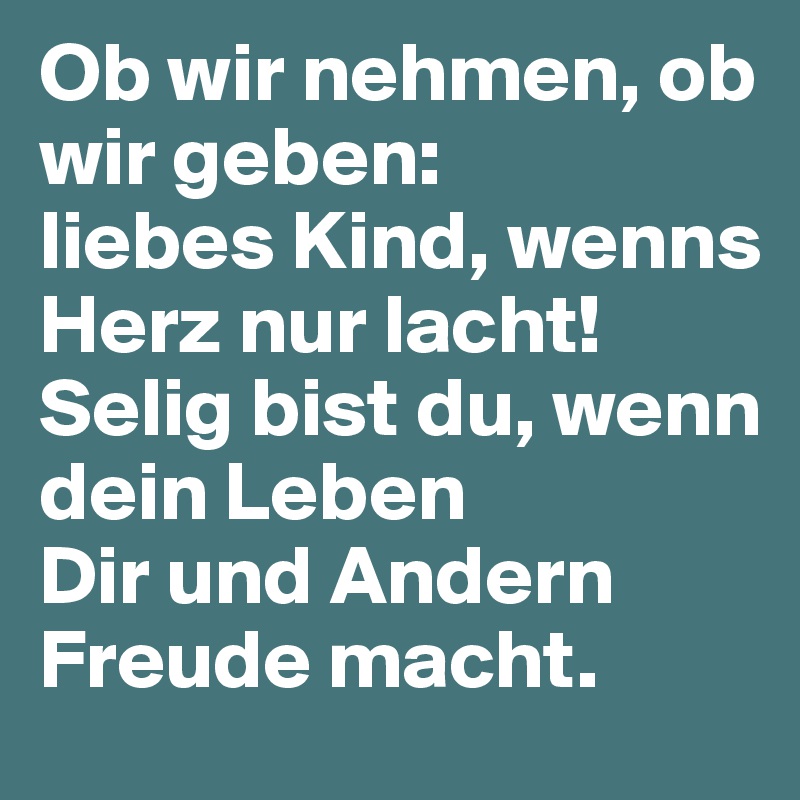 Ob wir nehmen, ob wir geben:
liebes Kind, wenns Herz nur lacht!
Selig bist du, wenn dein Leben
Dir und Andern Freude macht.
