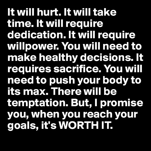 It will hurt. It will take time. It will require dedication. It will require willpower. You will need to make healthy decisions. It requires sacrifice. You will need to push your body to its max. There will be temptation. But, I promise you, when you reach your goals, it's WORTH IT.