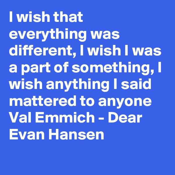 I wish that everything was different, I wish I was a part of something, I wish anything I said mattered to anyone Val Emmich - Dear Evan Hansen
