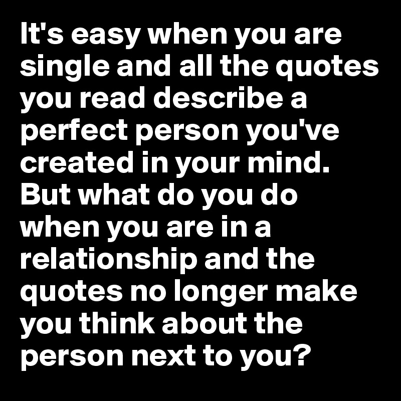 It's easy when you are single and all the quotes you read describe a perfect person you've created in your mind. But what do you do when you are in a relationship and the quotes no longer make you think about the person next to you?