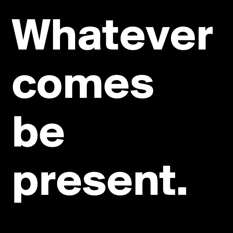 Whatever comes be present.
