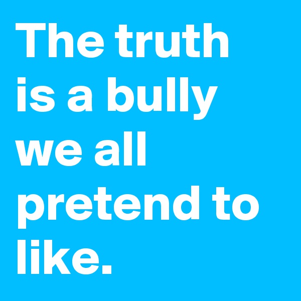 The truth is a bully we all pretend to like. 