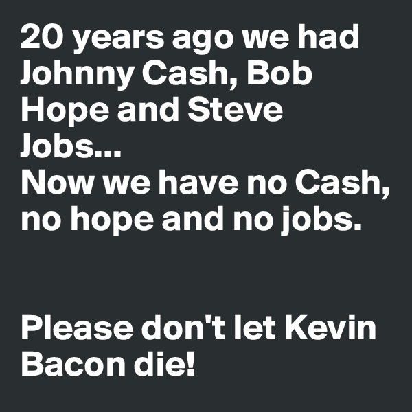 20 years ago we had Johnny Cash, Bob Hope and Steve Jobs...
Now we have no Cash, no hope and no jobs.


Please don't let Kevin Bacon die! 