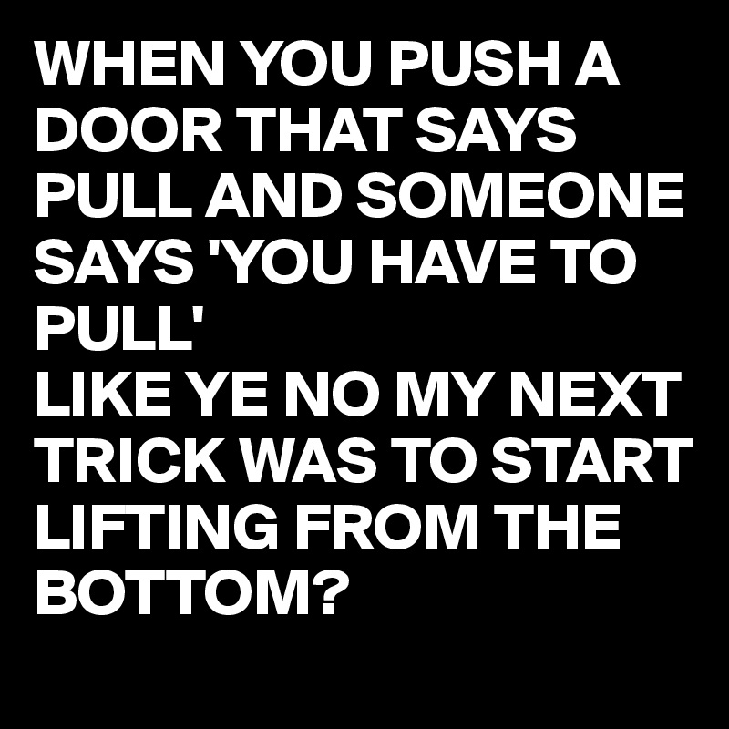 WHEN YOU PUSH A DOOR THAT SAYS PULL AND SOMEONE SAYS 'YOU HAVE TO PULL'
LIKE YE NO MY NEXT TRICK WAS TO START LIFTING FROM THE BOTTOM?