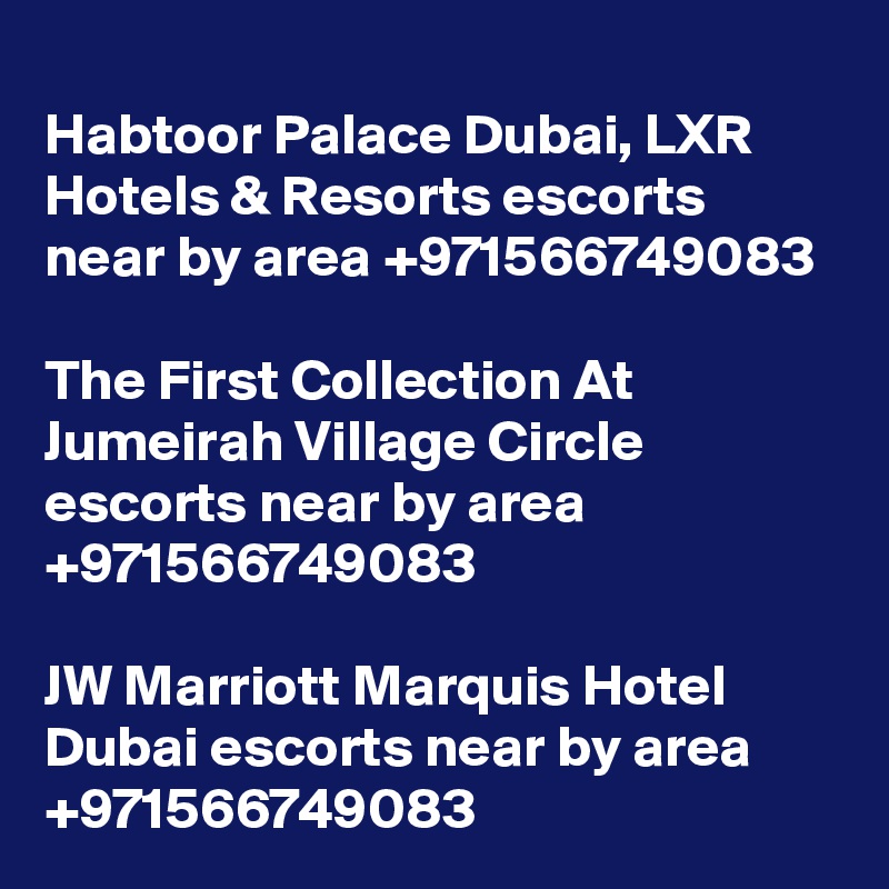 
Habtoor Palace Dubai, LXR Hotels & Resorts escorts near by area +971566749083 

The First Collection At Jumeirah Village Circle escorts near by area +971566749083 

JW Marriott Marquis Hotel Dubai escorts near by area +971566749083 