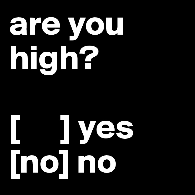 are you high?

[      ] yes
[no] no