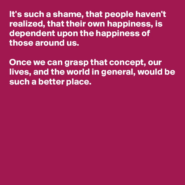 It's such a shame, that people haven't realized, that their own happiness, is dependent upon the happiness of those around us. 

Once we can grasp that concept, our lives, and the world in general, would be such a better place. 








