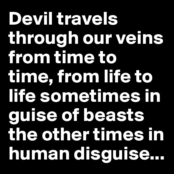 Devil travels through our veins from time to time, from life to life sometimes in guise of beasts the other times in human disguise...