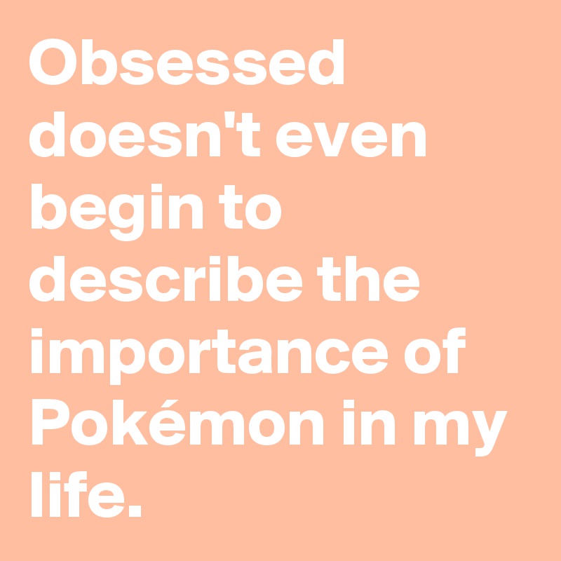 Obsessed doesn't even begin to describe the importance of Pokémon in my life.