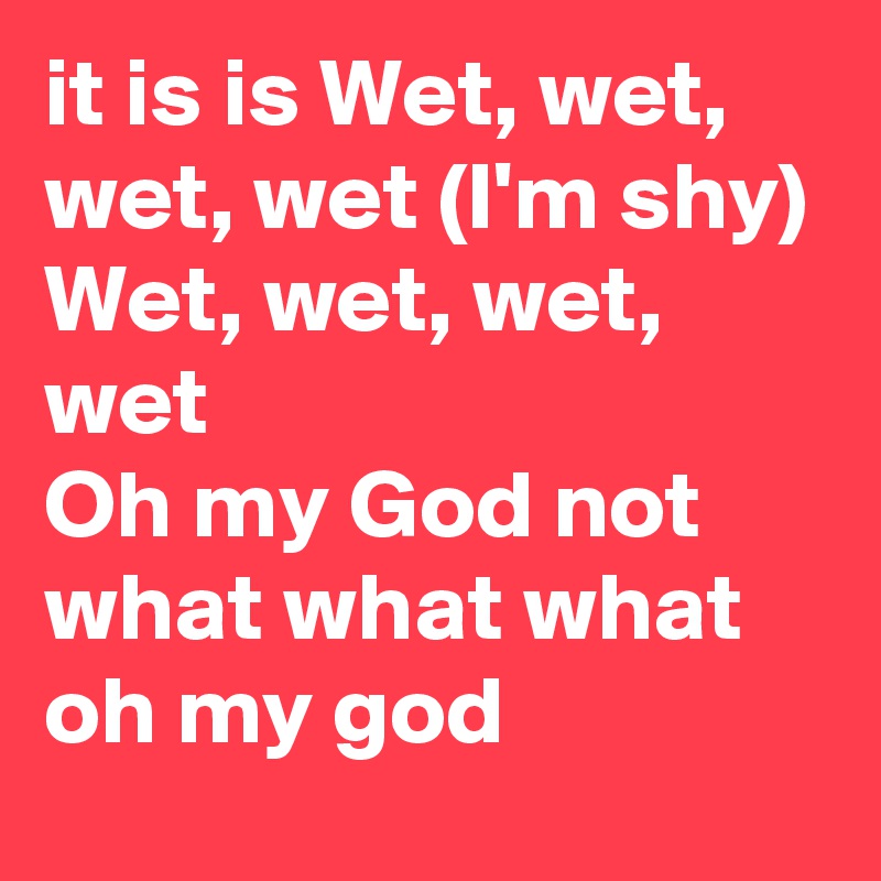 it is is Wet, wet, wet, wet (I'm shy)
Wet, wet, wet, wet
Oh my God not what what what oh my god