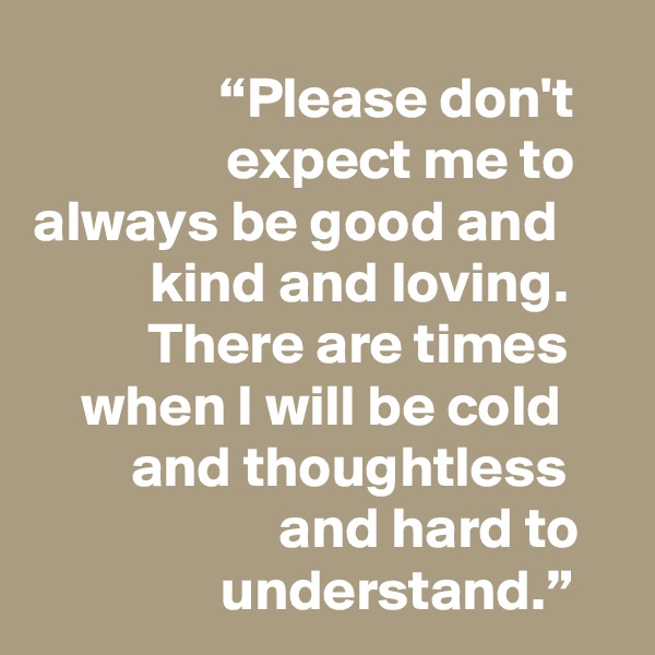 “Please don't expect me to always be good and kind and loving. There are times when I will be cold and thoughtless and hard to understand.”