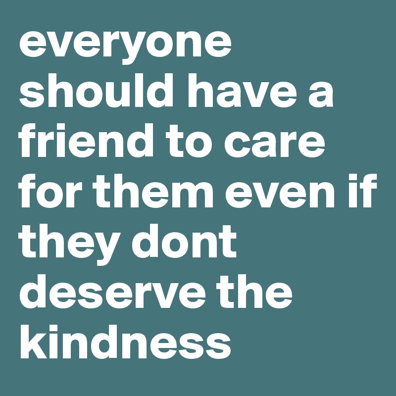 everyone should have a friend to care for them even if they dont deserve the kindness
