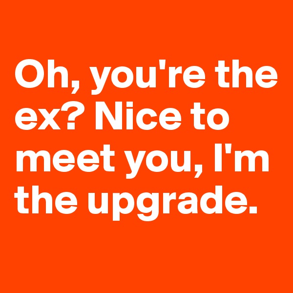 
Oh, you're the ex? Nice to meet you, I'm the upgrade.
