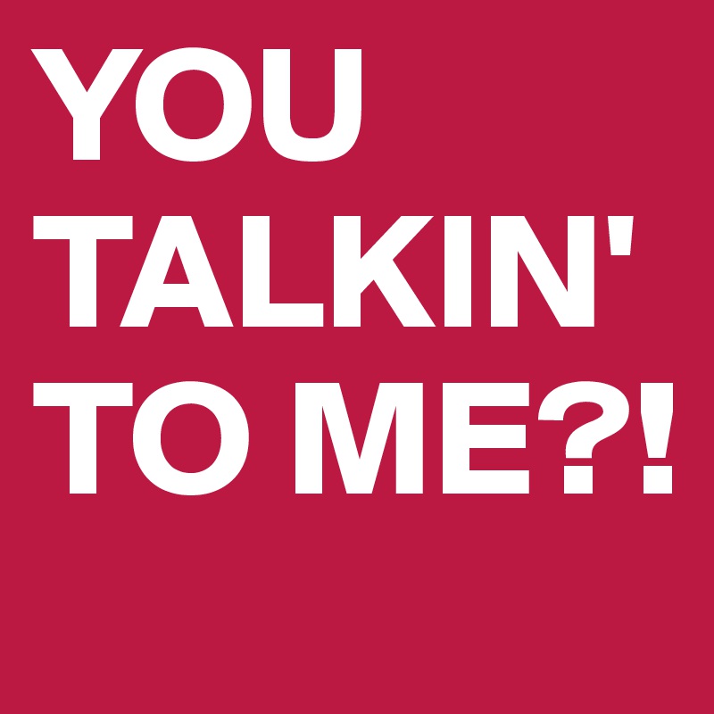 YOU TALKIN' TO ME?!