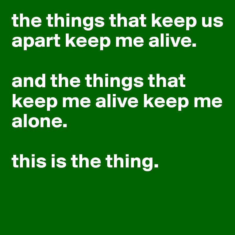 the things that keep us apart keep me alive.

and the things that keep me alive keep me alone.

this is the thing.

