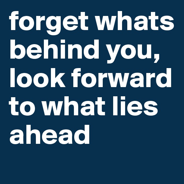 forget whats behind you, look forward to what lies ahead