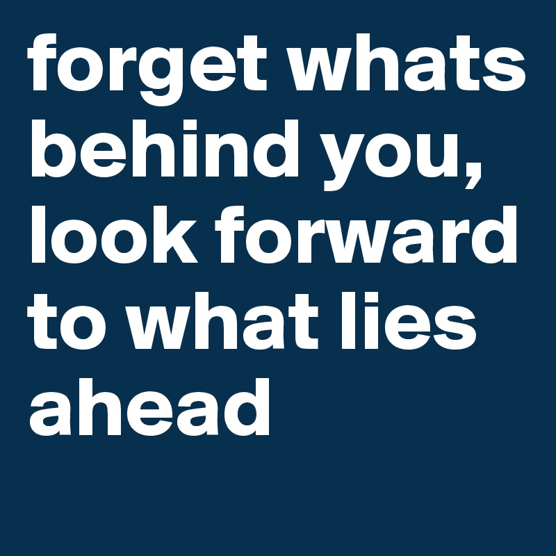 forget whats behind you, look forward to what lies ahead