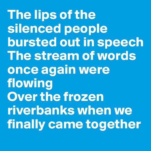 The lips of the silenced people bursted out in speech
The stream of words once again were flowing
Over the frozen riverbanks when we finally came together