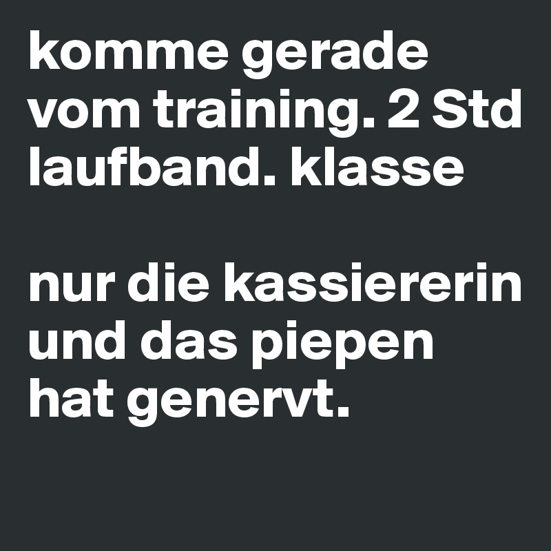 komme gerade vom training. 2 Std laufband. klasse

nur die kassiererin und das piepen hat genervt.