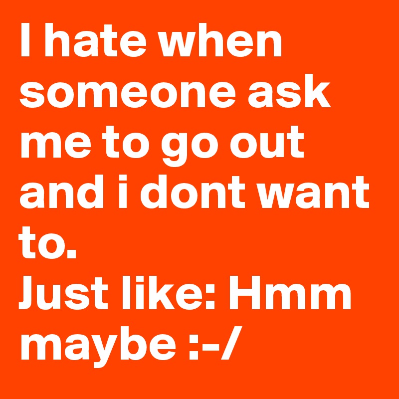 I hate when someone ask me to go out and i dont want to.
Just like: Hmm maybe :-/
