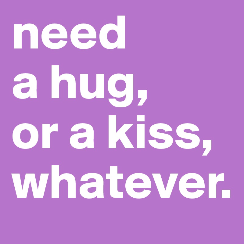 need 
a hug, 
or a kiss, whatever.