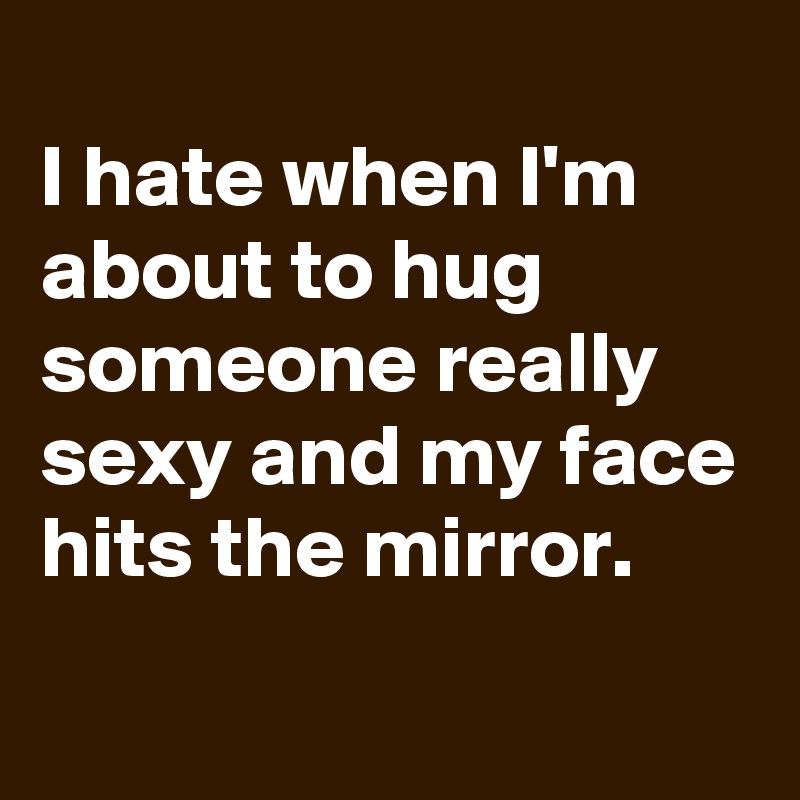 
I hate when I'm about to hug someone really sexy and my face hits the mirror.
