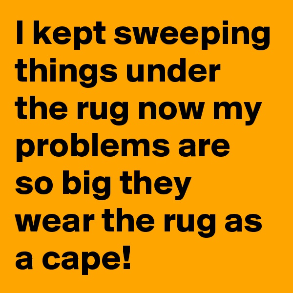 I kept sweeping things under the rug now my problems are so big they wear the rug as a cape!
