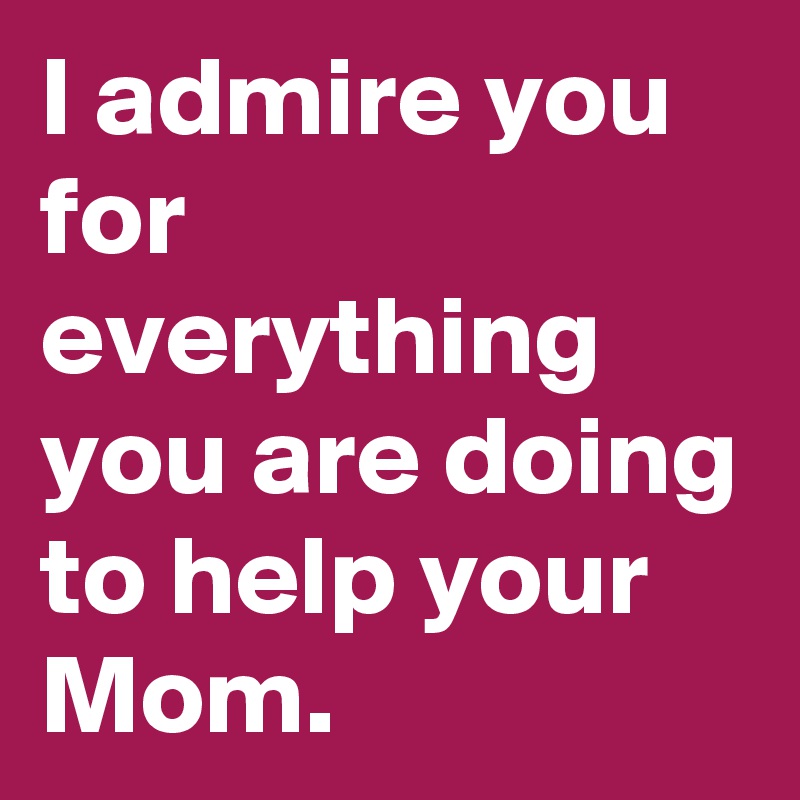 I admire you for everything you are doing to help your Mom.