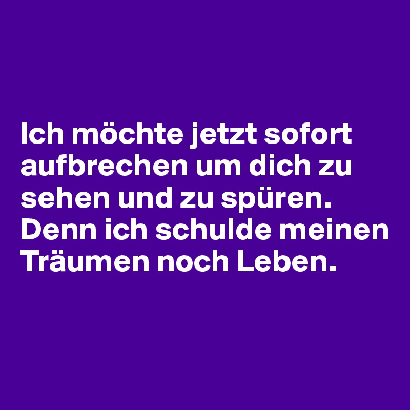 


Ich möchte jetzt sofort aufbrechen um dich zu sehen und zu spüren.
Denn ich schulde meinen Träumen noch Leben.


 
