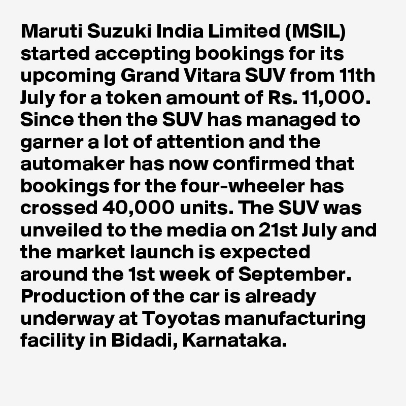 Maruti Suzuki India Limited (MSIL) started accepting bookings for its upcoming Grand Vitara SUV from 11th July for a token amount of Rs. 11,000. Since then the SUV has managed to garner a lot of attention and the automaker has now confirmed that bookings for the four-wheeler has crossed 40,000 units. The SUV was unveiled to the media on 21st July and the market launch is expected around the 1st week of September. Production of the car is already underway at Toyotas manufacturing facility in Bidadi, Karnataka. 