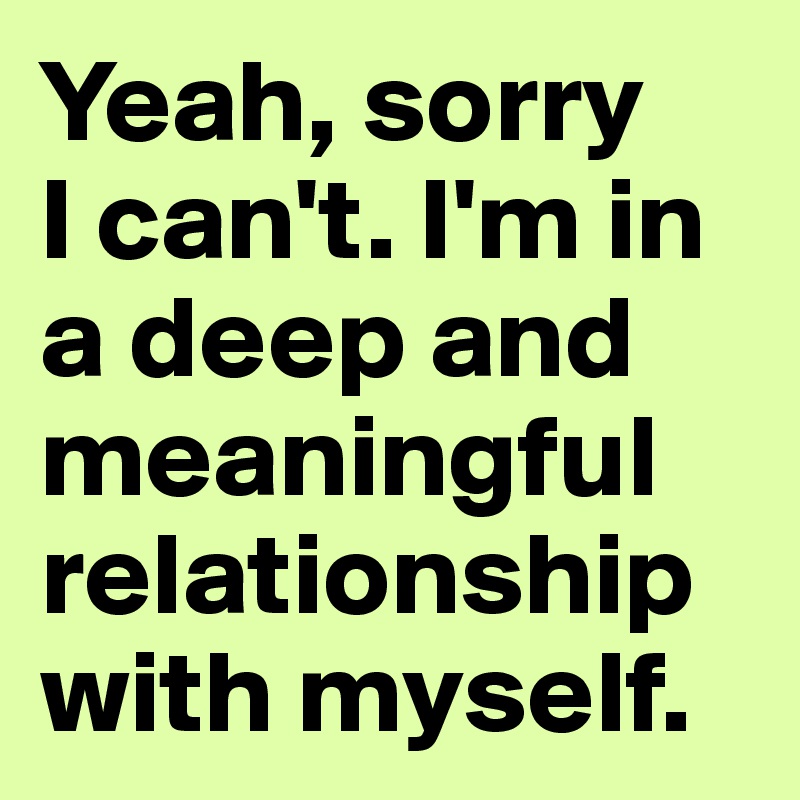 Yeah, sorry 
I can't. I'm in 
a deep and 
meaningful 
relationship 
with myself.