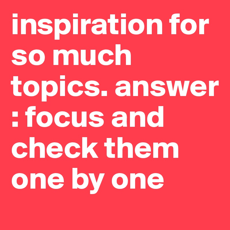 inspiration for so much topics. answer : focus and check them one by one