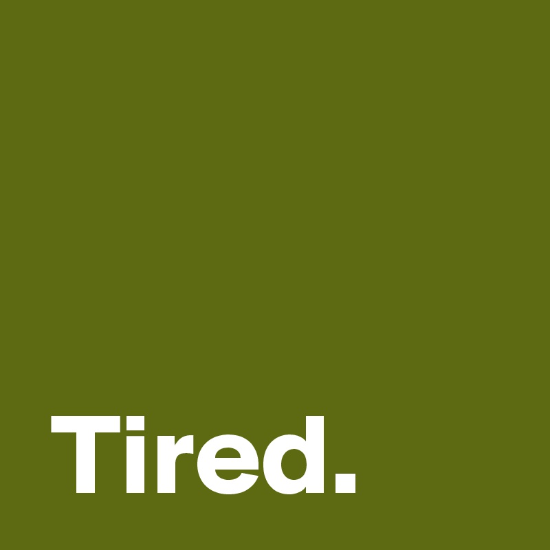 


 Tired.